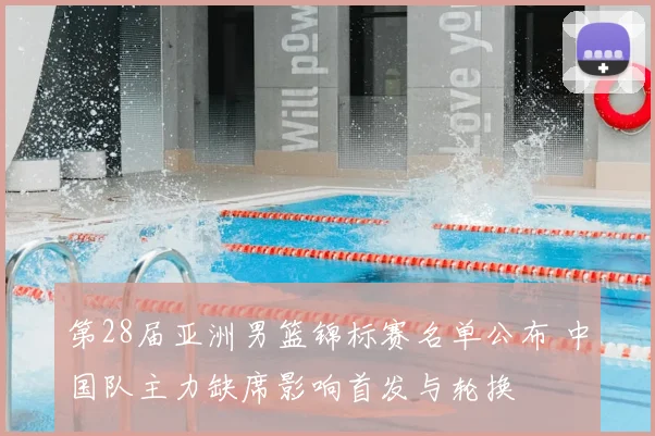 第28届亚洲男篮锦标赛名单公布 中国队主力缺席影响首发与轮换