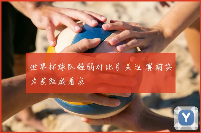 世界杯球队强弱对比引关注 赛前实力差距成看点