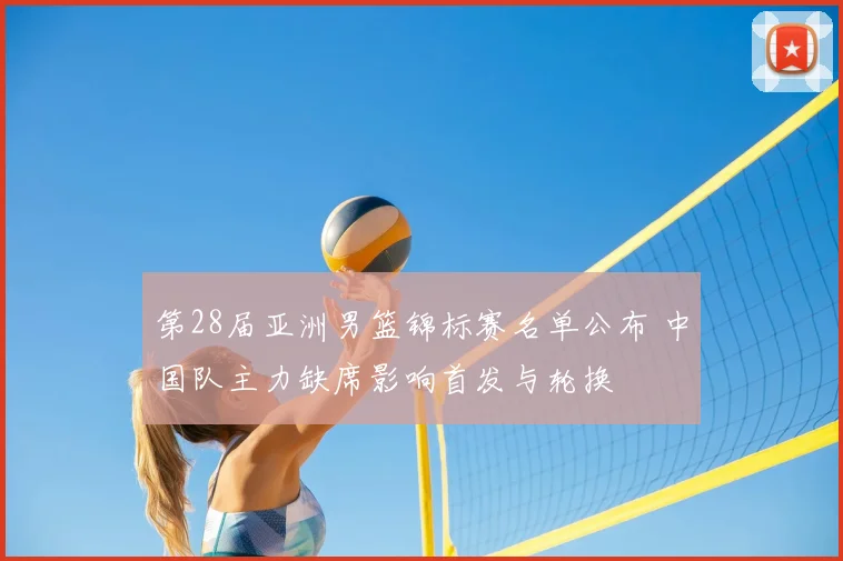 第28届亚洲男篮锦标赛名单公布 中国队主力缺席影响首发与轮换
