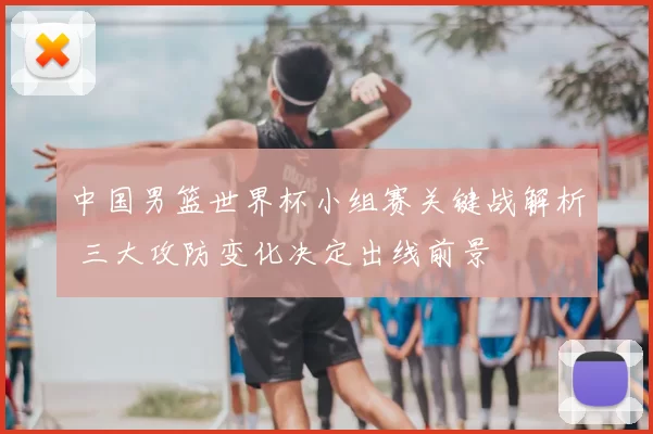中国男篮世界杯小组赛关键战解析 三大攻防变化决定出线前景