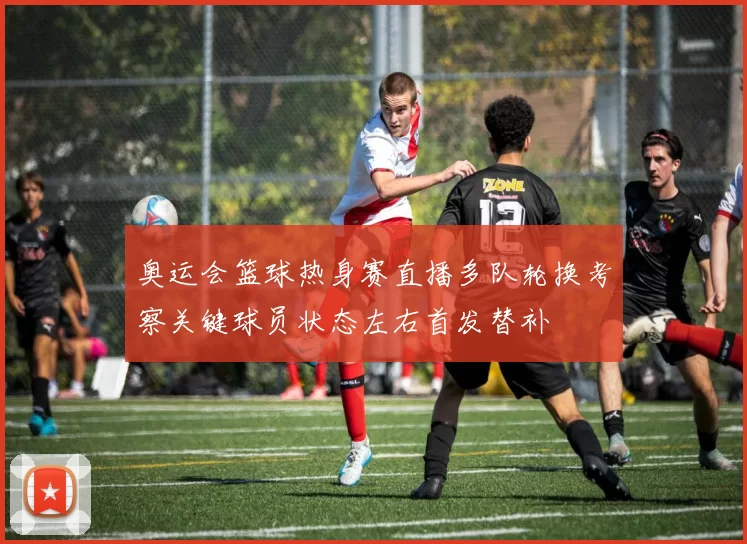 奥运会篮球热身赛直播多队轮换考察关键球员状态左右首发替补