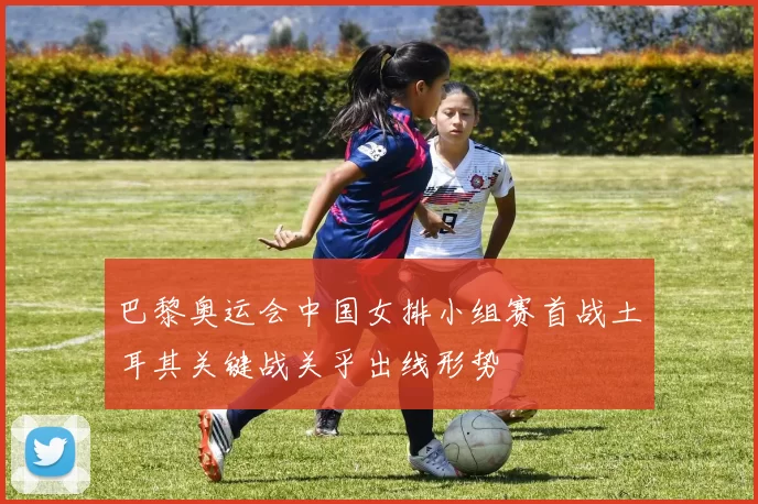 巴黎奥运会中国女排小组赛首战土耳其关键战关乎出线形势