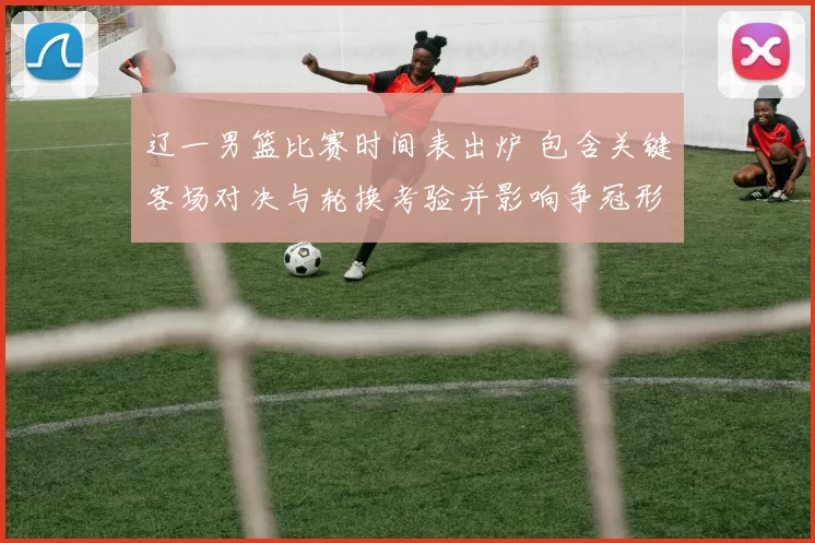 辽一男篮比赛时间表出炉 包含关键客场对决与轮换考验并影响争冠形势