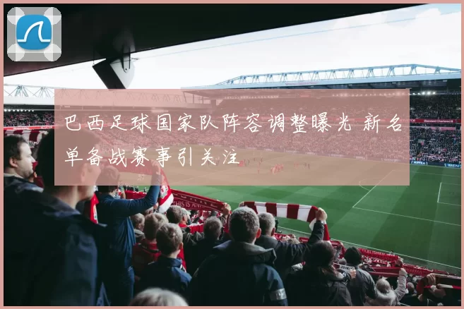 巴西足球国家队阵容调整曝光 新名单备战赛事引关注