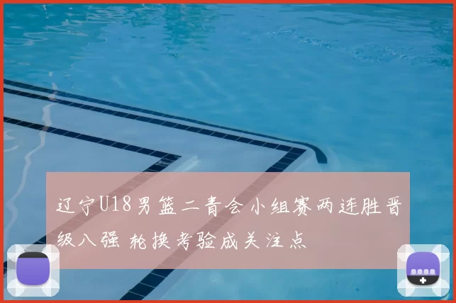 辽宁U18男篮二青会小组赛两连胜晋级八强 轮换考验成关注点