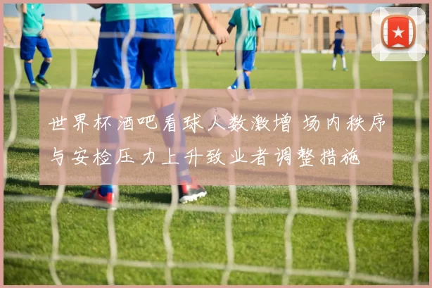 世界杯酒吧看球人数激增 场内秩序与安检压力上升致业者调整措施