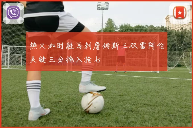 热火加时胜马刺詹姆斯三双雷阿伦关键三分拖入抢七