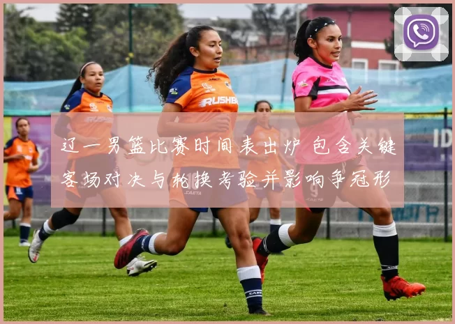 辽一男篮比赛时间表出炉 包含关键客场对决与轮换考验并影响争冠形势