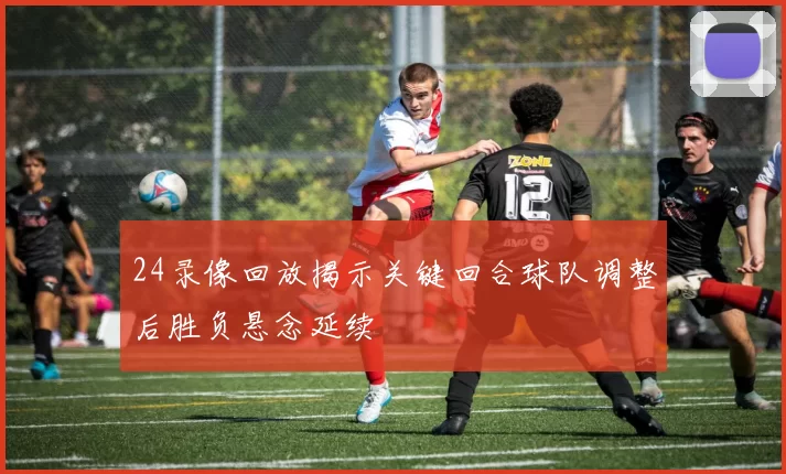 24录像回放揭示关键回合球队调整后胜负悬念延续