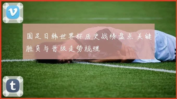 国足日韩世界杯历史战绩盘点 关键胜负与晋级走势梳理