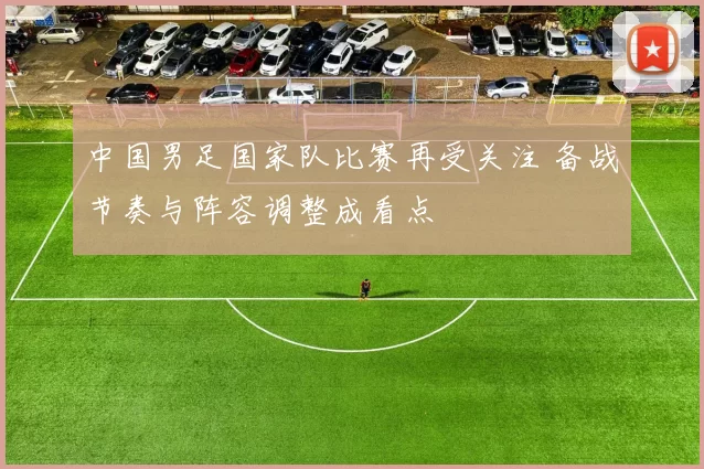 中国男足国家队比赛再受关注 备战节奏与阵容调整成看点