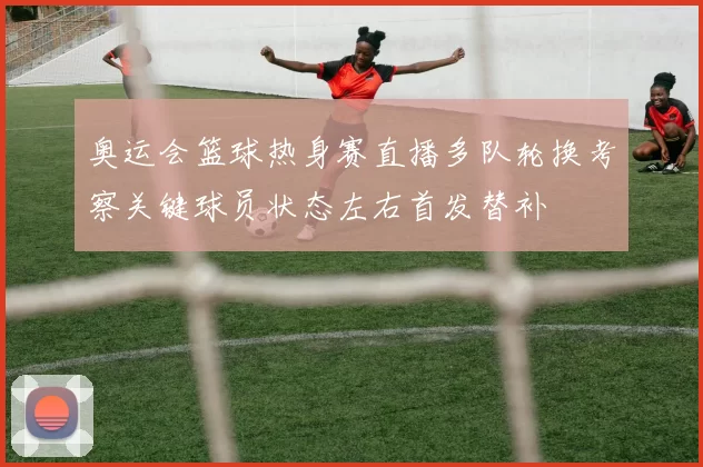 奥运会篮球热身赛直播多队轮换考察关键球员状态左右首发替补