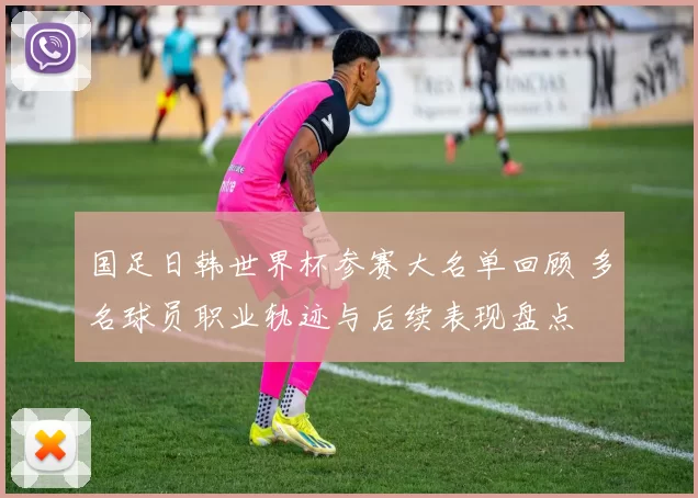 国足日韩世界杯参赛大名单回顾 多名球员职业轨迹与后续表现盘点