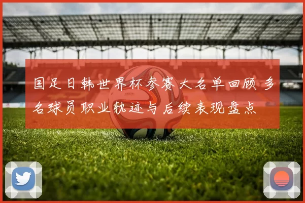 国足日韩世界杯参赛大名单回顾 多名球员职业轨迹与后续表现盘点
