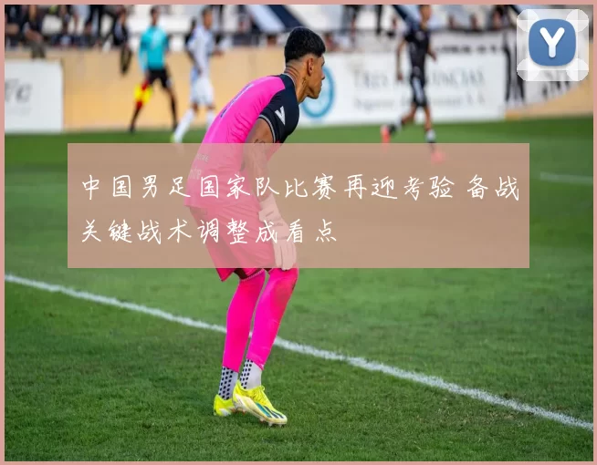 中国男足国家队比赛再迎考验 备战关键战术调整成看点