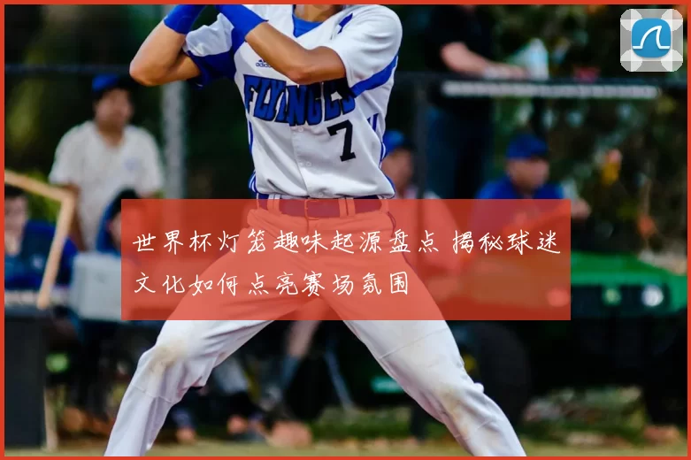 世界杯灯笼趣味起源盘点 揭秘球迷文化如何点亮赛场氛围