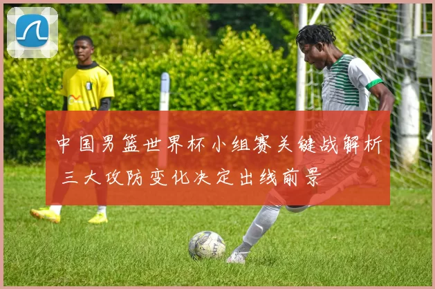 中国男篮世界杯小组赛关键战解析 三大攻防变化决定出线前景