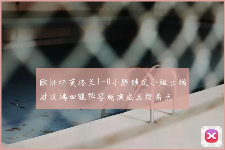 欧洲杯英格兰1-0小胜锁定小组出线进攻端回暖阵容轮换成后续看点