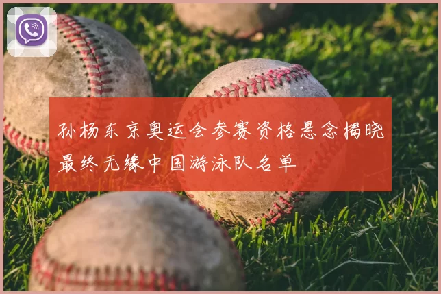 孙杨东京奥运会参赛资格悬念揭晓最终无缘中国游泳队名单