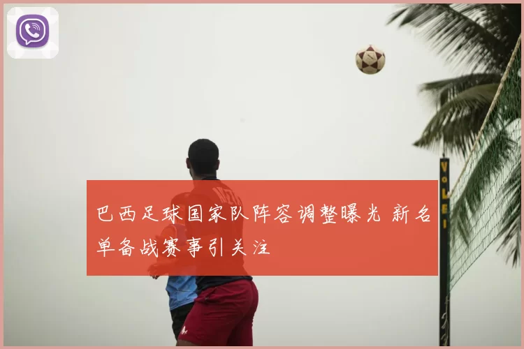 巴西足球国家队阵容调整曝光 新名单备战赛事引关注