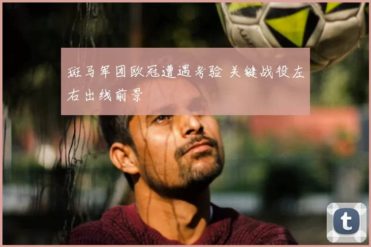 斑马军团欧冠遭遇考验 关键战役左右出线前景