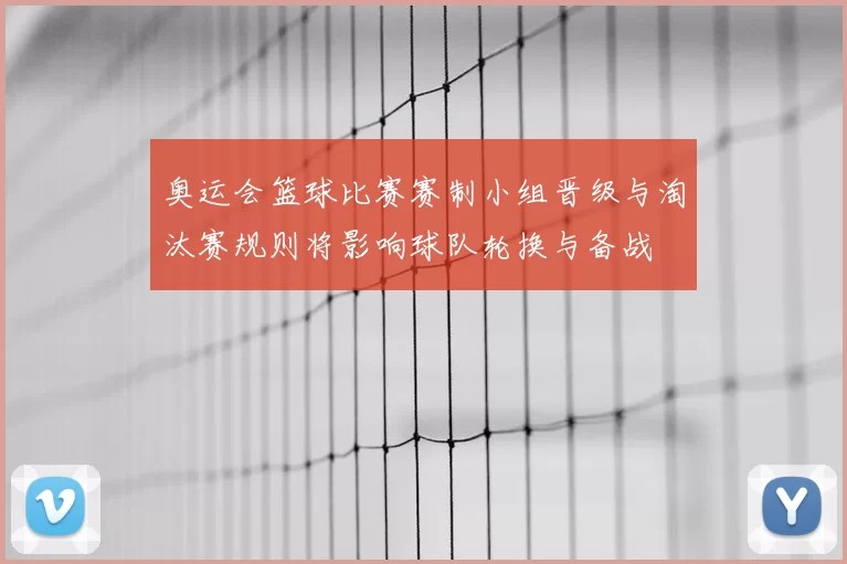 奥运会篮球比赛赛制小组晋级与淘汰赛规则将影响球队轮换与备战