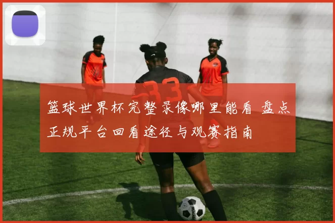 篮球世界杯完整录像哪里能看 盘点正规平台回看途径与观赛指南