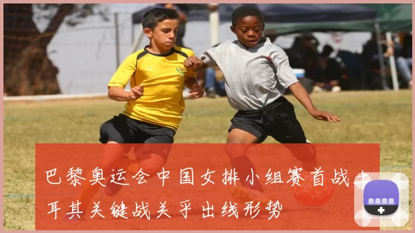 巴黎奥运会中国女排小组赛首战土耳其关键战关乎出线形势