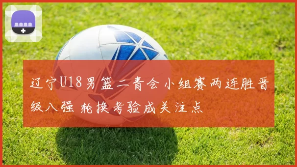 辽宁U18男篮二青会小组赛两连胜晋级八强 轮换考验成关注点