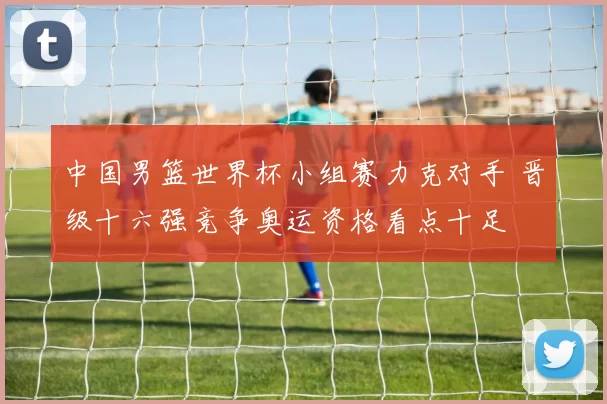 中国男篮世界杯小组赛力克对手 晋级十六强竞争奥运资格看点十足