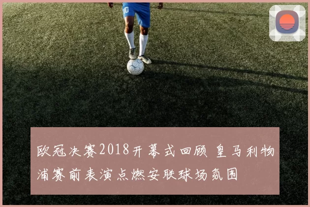 欧冠决赛2018开幕式回顾 皇马利物浦赛前表演点燃安联球场氛围