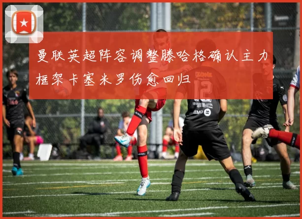 曼联英超阵容调整滕哈格确认主力框架卡塞米罗伤愈回归