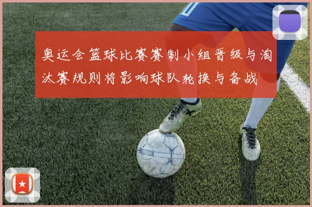 奥运会篮球比赛赛制小组晋级与淘汰赛规则将影响球队轮换与备战