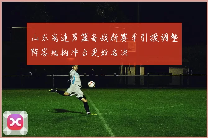 山东高速男篮备战新赛季引援调整阵容结构冲击更好名次